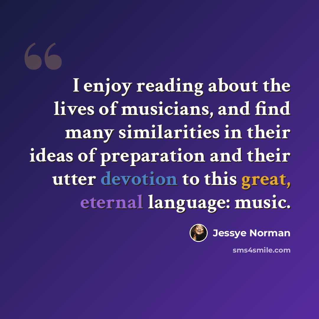 “I enjoy reading about the lives of musicians, and find many similarities in their ideas of preparation and their utter devotion to this great, eternal language: music.” quote by Jessye Norman