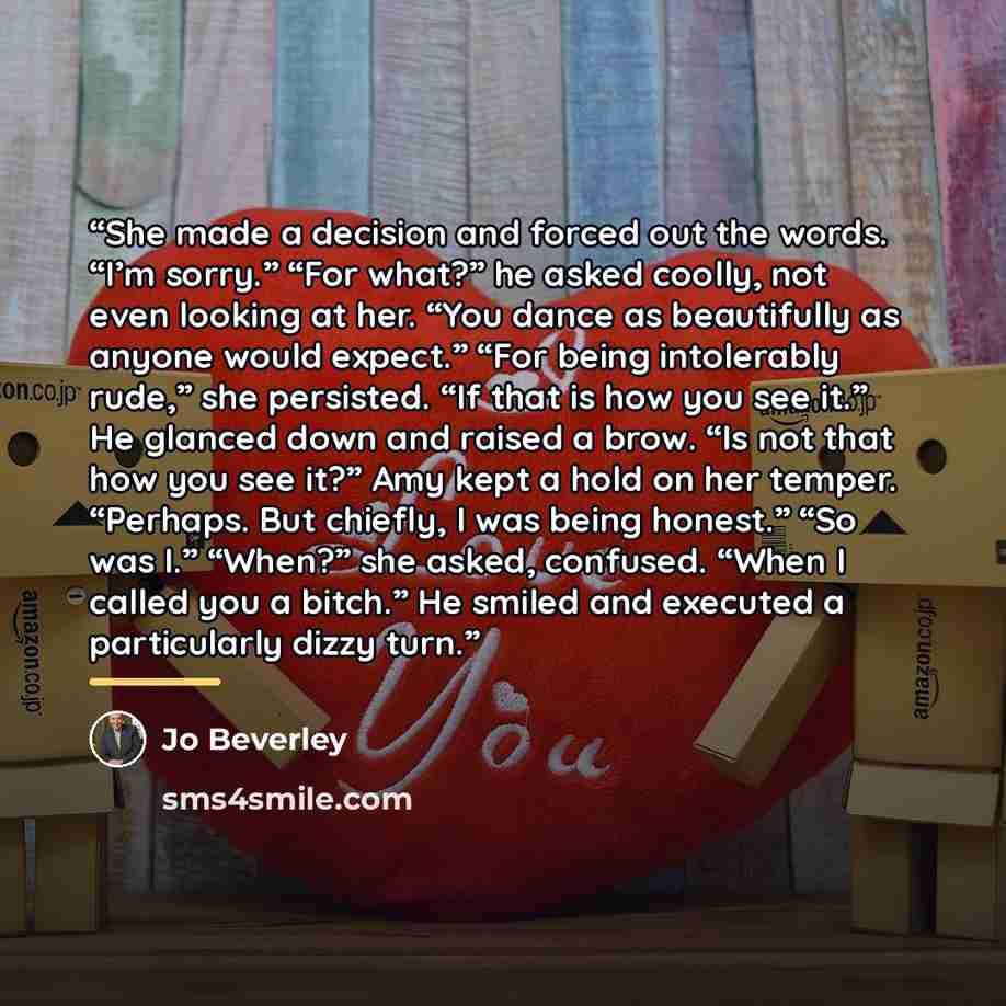 “She made a decision and forced out the words. “I’m sorry.” “For what?” he asked coolly, not even looking at her. “You dance as beautifully as anyone would expect.” “For being intolerably rude,” she persisted. “If that is how you see it.” He glanced down and raised a brow. “Is not that how you see…” quote by Jo Beverley