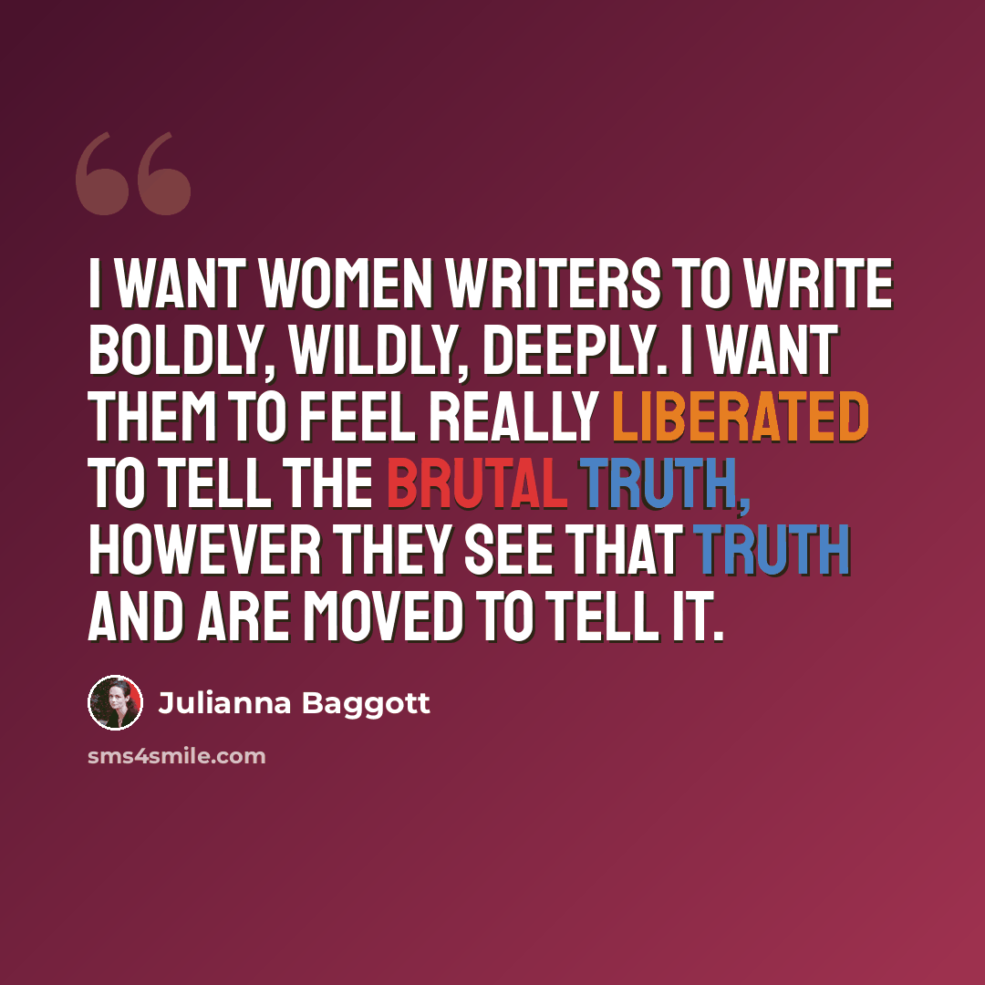 “I want women writers to write boldly, wildly, deeply. I want them to feel really liberated to tell the brutal truth, however they see that truth and are moved to tell it.” quote by Julianna Baggott