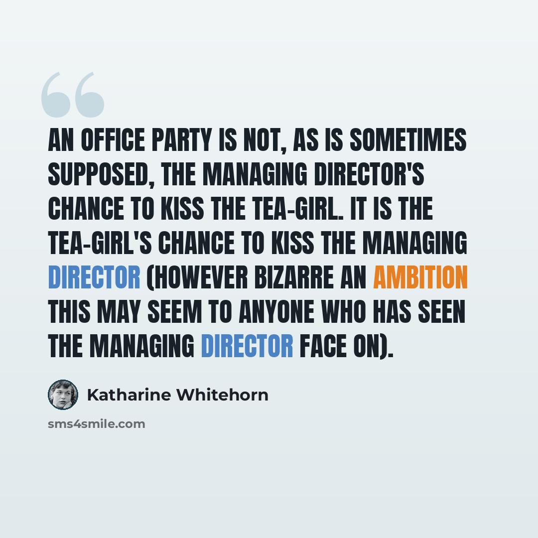 “An office party is not, as is sometimes supposed, the Managing Director's chance to kiss the tea-girl. It is the tea-girl's chance to kiss the Managing Director (however bizarre an ambition this may seem to anyone who has seen the Managing Director face on).” quote by Katharine Whitehorn