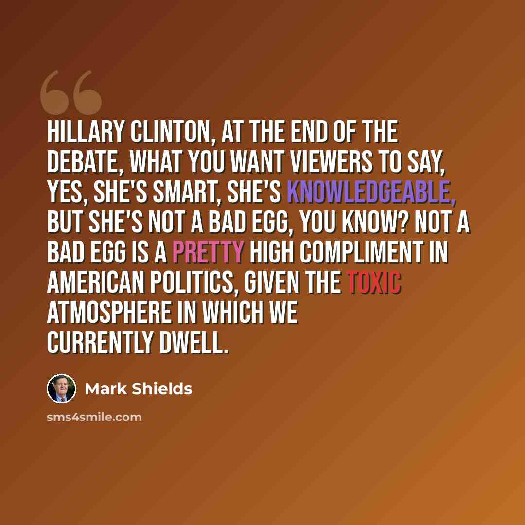“Hillary Clinton, at the end of the debate, what you want viewers to say, yes, she's smart, she's knowledgeable, but she's not a bad egg, you know? Not a bad egg is a pretty high compliment in American politics, given the toxic atmosphere in which we currently dwell.” quote by Mark Shields