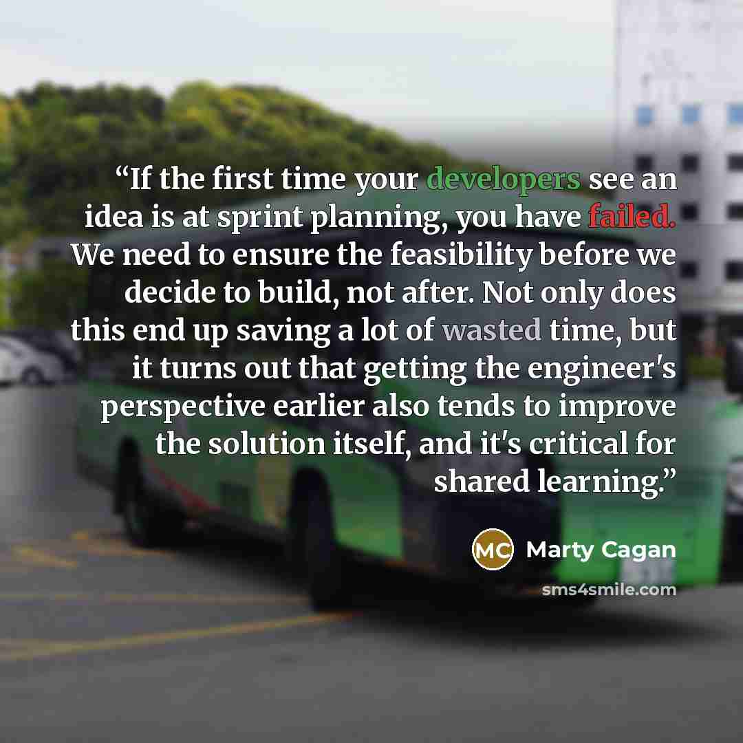 “If the first time your developers see an idea is at sprint planning, you have failed. We need to ensure the feasibility before we decide to build, not after. Not only does this end up saving a lot of wasted time, but it turns out that getting the engineer's perspective earlier also tends to…” quote by Marty Cagan