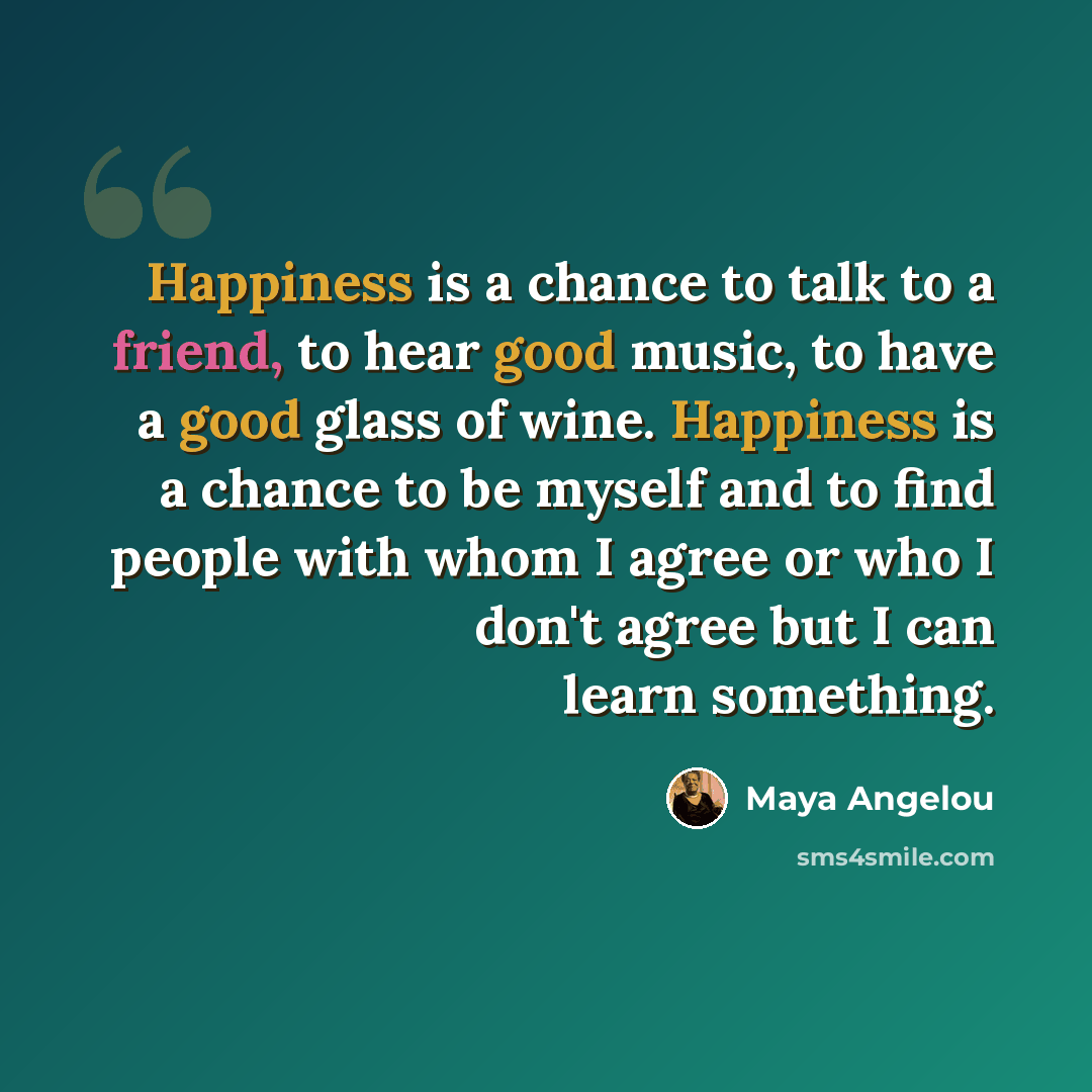 “Happiness is a chance to talk to a friend, to hear good music, to have a good glass of wine. Happiness is a chance to be myself and to find people with whom I agree or who I don't agree but I can learn something.” quote by Maya Angelou