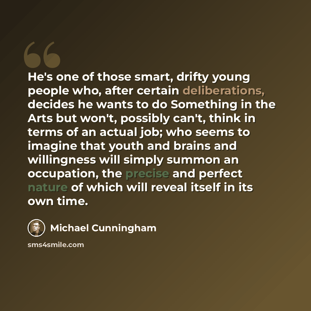 “He's one of those smart, drifty young people who, after certain deliberations, decides he wants to do Something in the Arts but won't, possibly can't, think in terms of an actual job; who seems to imagine that youth and brains and willingness will simply summon an occupation, the precise and…” quote by Michael Cunningham