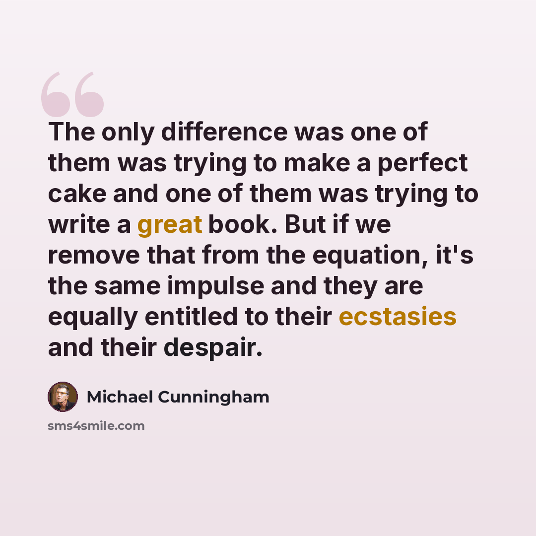 “The only difference was one of them was trying to make a perfect cake and one of them was trying to write a great book. But if we remove that from the equation, it's the same impulse and they are equally entitled to their ecstasies and their despair.” quote by Michael Cunningham