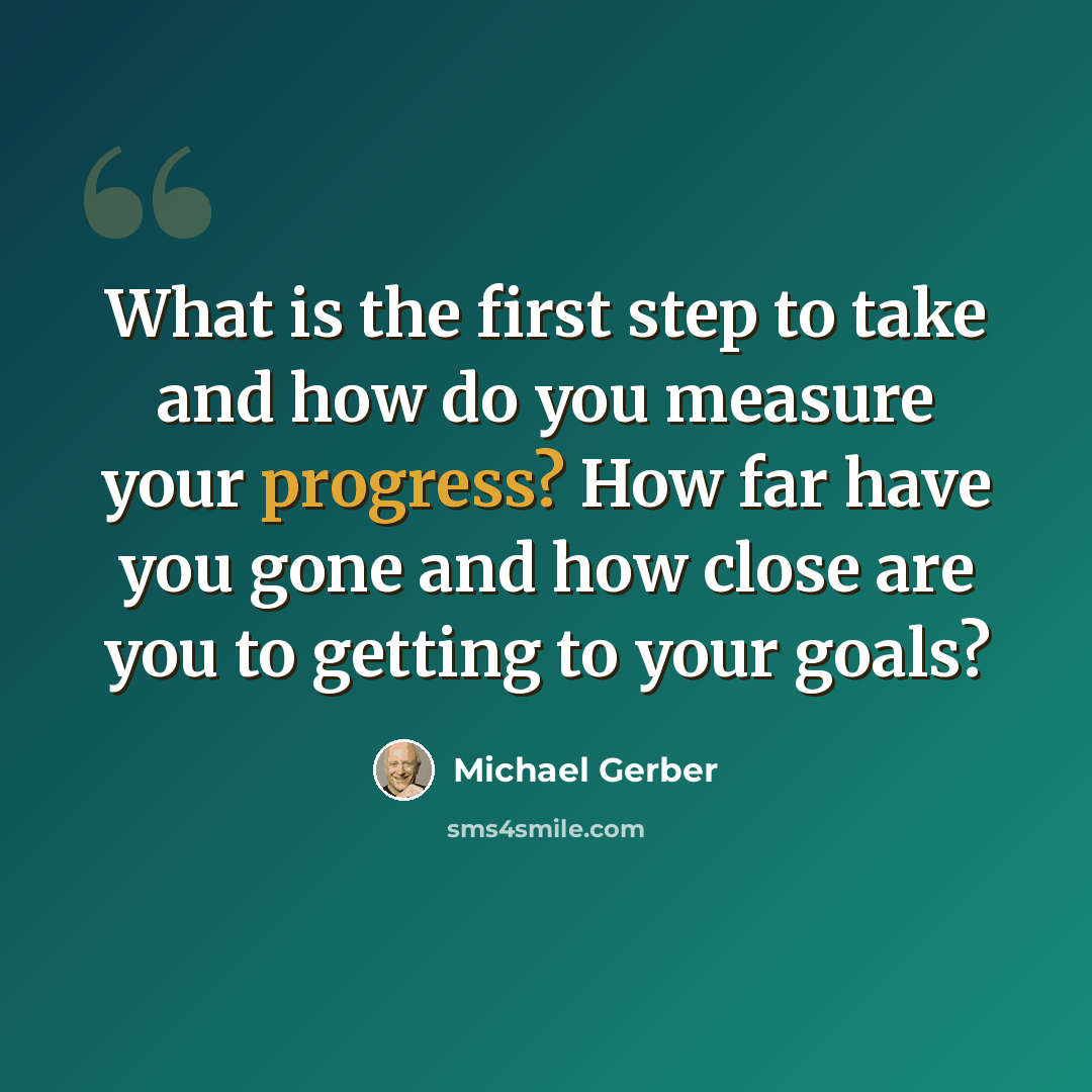 “What is the first step to take and how do you measure your progress? How far have you gone and how close are you to getting to your goals?” quote by Michael Gerber