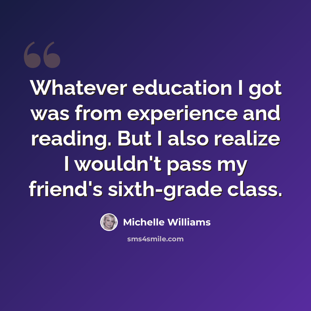“Whatever education I got was from experience and reading. But I also realize I wouldn't pass my friend's sixth-grade class.” quote by Michelle Williams