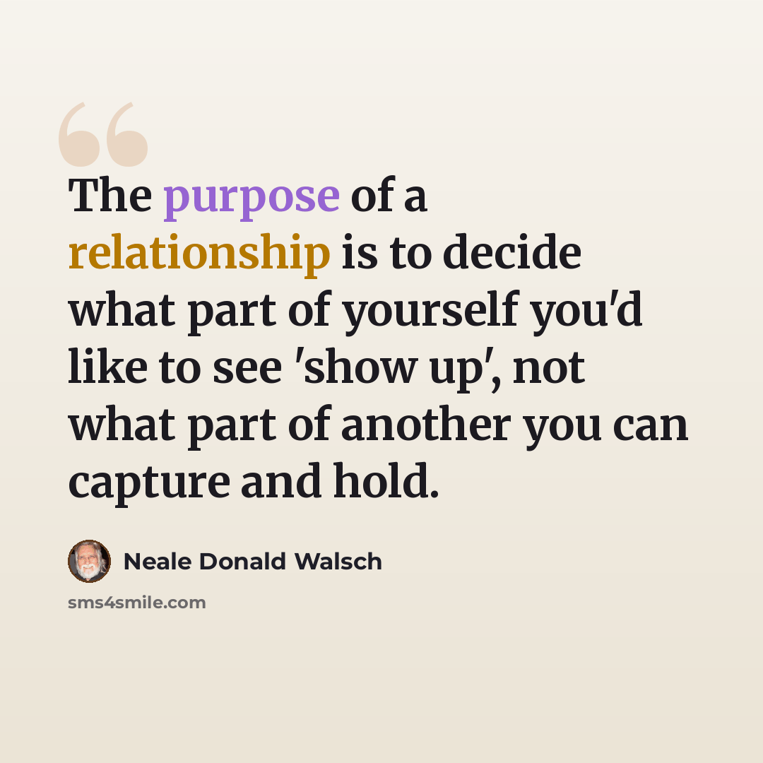 “The purpose of a relationship is to decide what part of yourself you'd like to see 'show up', not what part of another you can capture and hold.” quote by Neale Donald Walsch