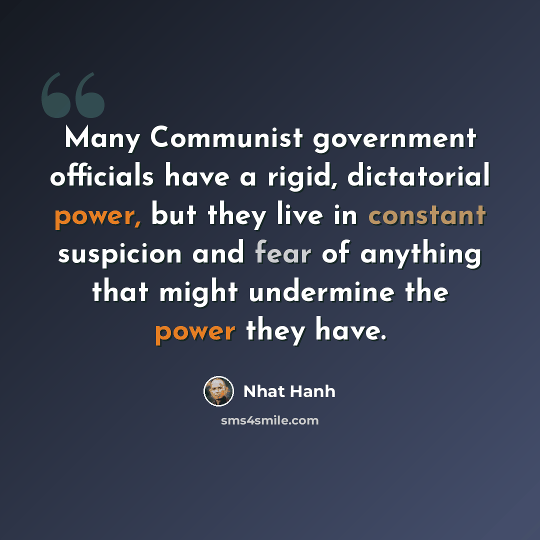 “Many Communist government officials have a rigid, dictatorial power, but they live in constant suspicion and fear of anything that might undermine the power they have.” quote by Nhat Hanh