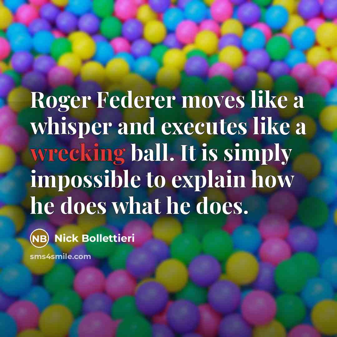 “Roger Federer moves like a whisper and executes like a wrecking ball. It is simply impossible to explain how he does what he does.” quote by Nick Bollettieri