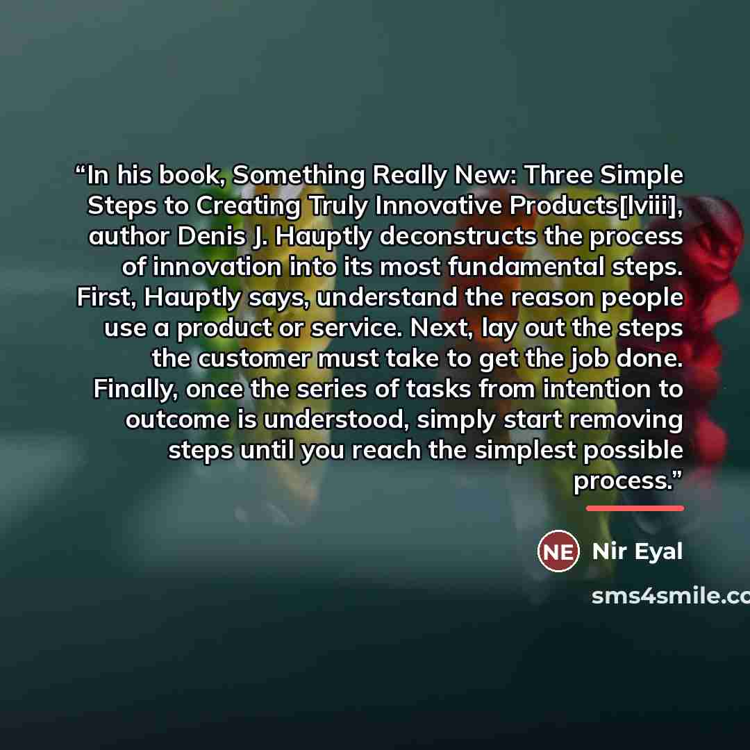 “In his book, Something Really New: Three Simple Steps to Creating Truly Innovative Products[lviii], author Denis J. Hauptly deconstructs the process of innovation into its most fundamental steps. First, Hauptly says, understand the reason people use a product or service. Next, lay out the steps…” quote by Nir Eyal