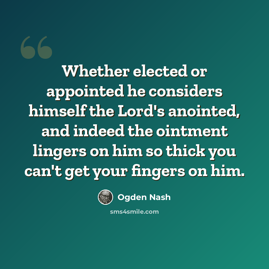 “Whether elected or appointed he considers himself the Lord's anointed, and indeed the ointment lingers on him so thick you can't get your fingers on him.” quote by Ogden Nash