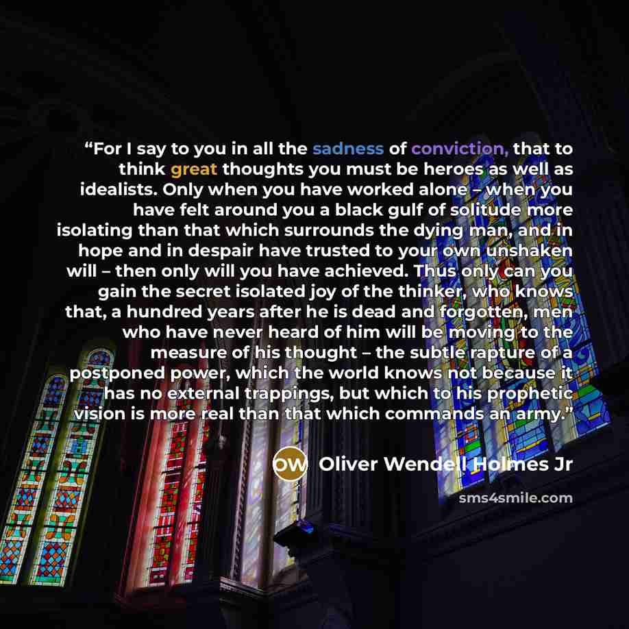 “For I say to you in all the sadness of conviction, that to think great thoughts you must be heroes as well as idealists. Only when you have worked alone – when you have felt around you a black gulf of solitude more isolating than that which surrounds the dying man, and in hope and in despair have…” quote by Oliver Wendell Holmes Jr