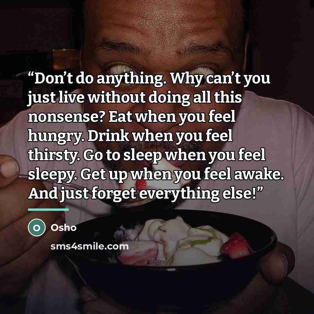 “Don’t do anything. Why can’t you just live without doing all this nonsense? Eat when you feel hungry. Drink when you feel thirsty. Go to sleep when you feel sleepy. Get up when you feel awake. And just forget everything else!” quote by Osho