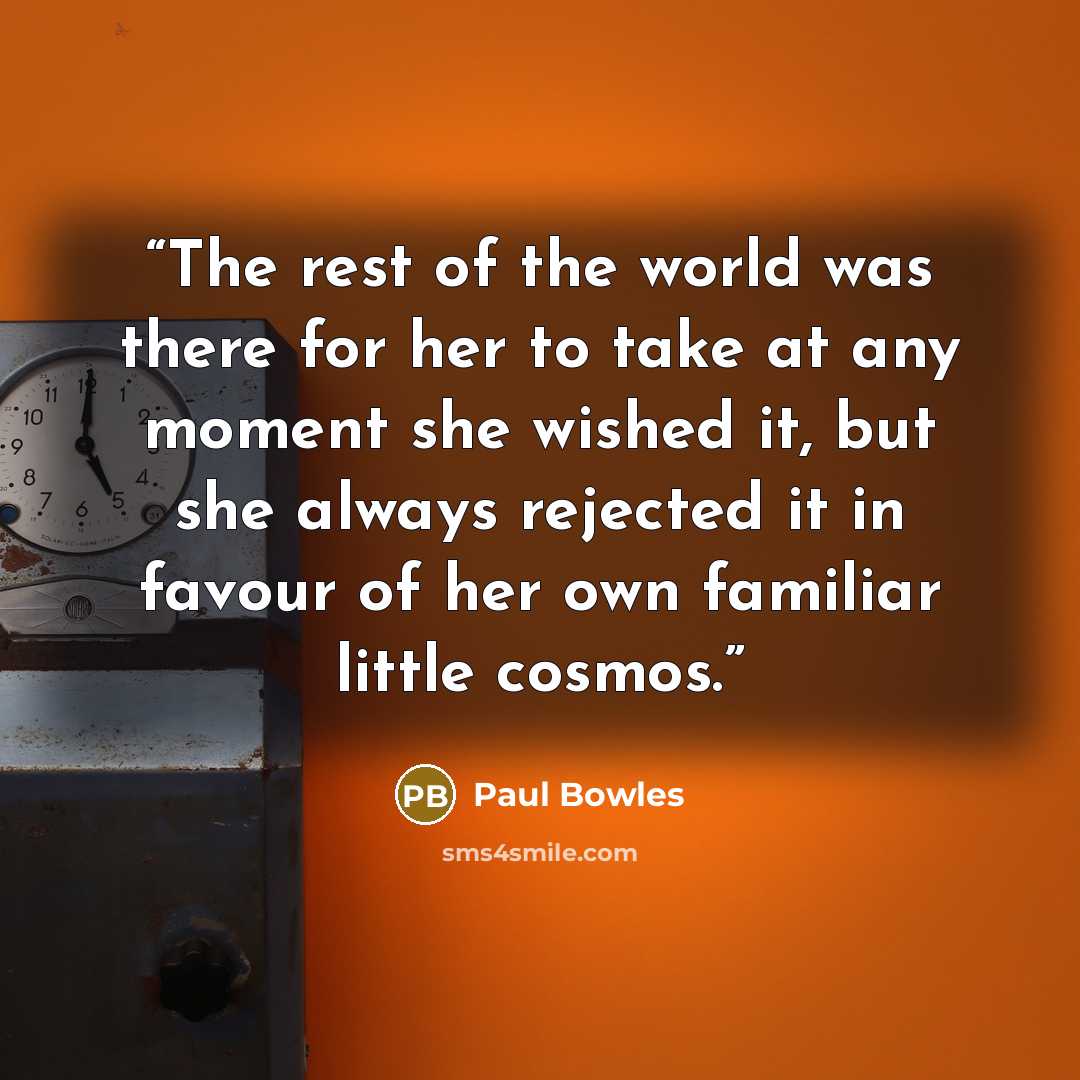 “The rest of the world was there for her to take at any moment she wished it, but she always rejected it in favour of her own familiar little cosmos.” quote by Paul Bowles