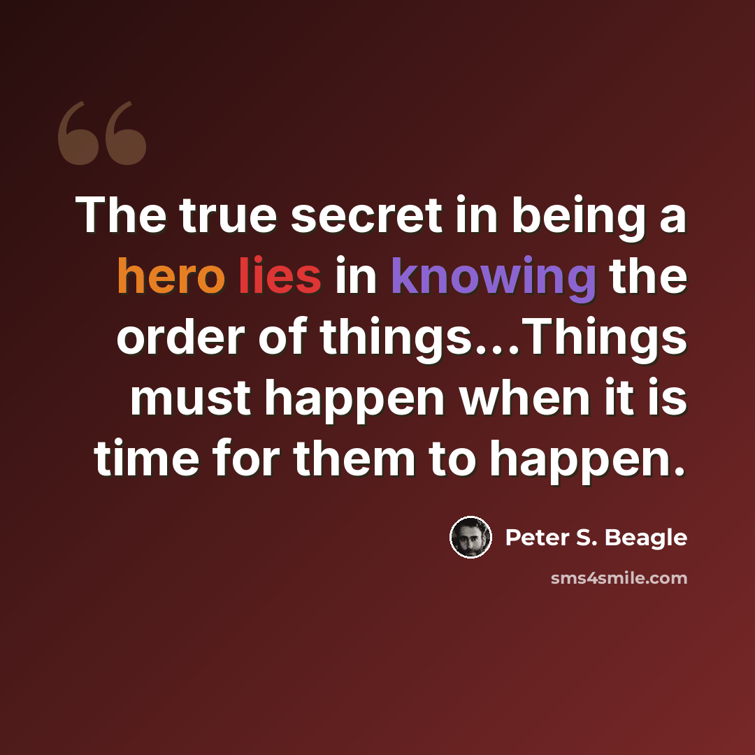 “The true secret in being a hero lies in knowing the order of things...Things must happen when it is time for them to happen.” quote by Peter S. Beagle