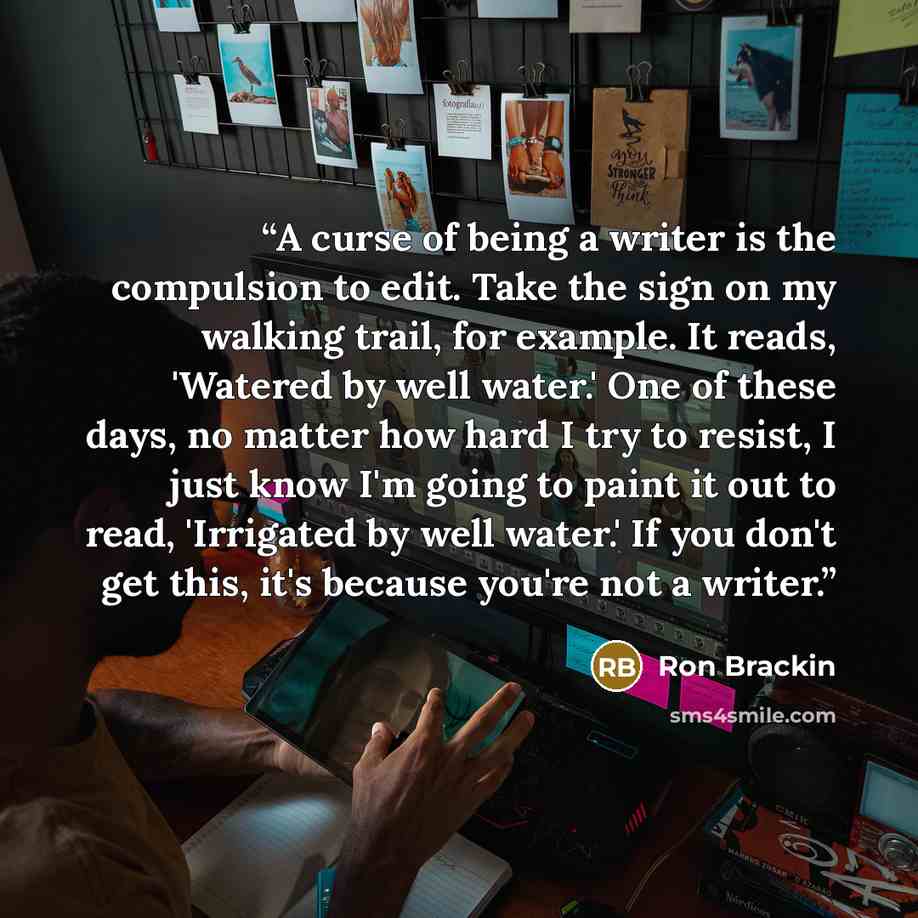 “A curse of being a writer is the compulsion to edit. Take the sign on my walking trail, for example. It reads, 'Watered by well water.' One of these days, no matter how hard I try to resist, I just know I'm going to paint it out to read, 'Irrigated by well water.' If you don't get this, it's…” quote by Ron Brackin