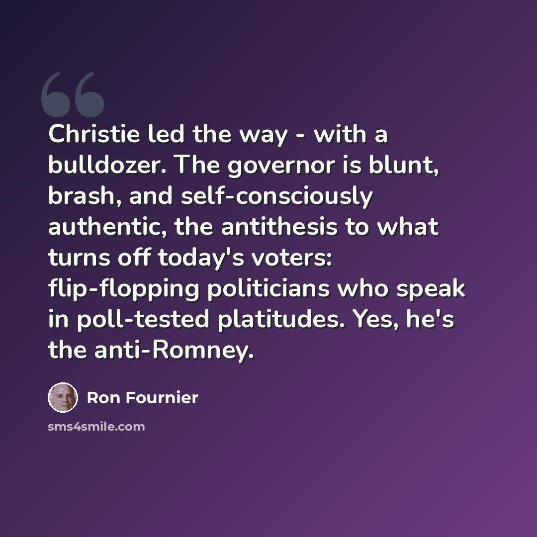 “Christie led the way - with a bulldozer. The governor is blunt, brash, and self-consciously authentic, the antithesis to what turns off today's voters: flip-flopping politicians who speak in poll-tested platitudes. Yes, he's the anti-Romney.” quote by Ron Fournier