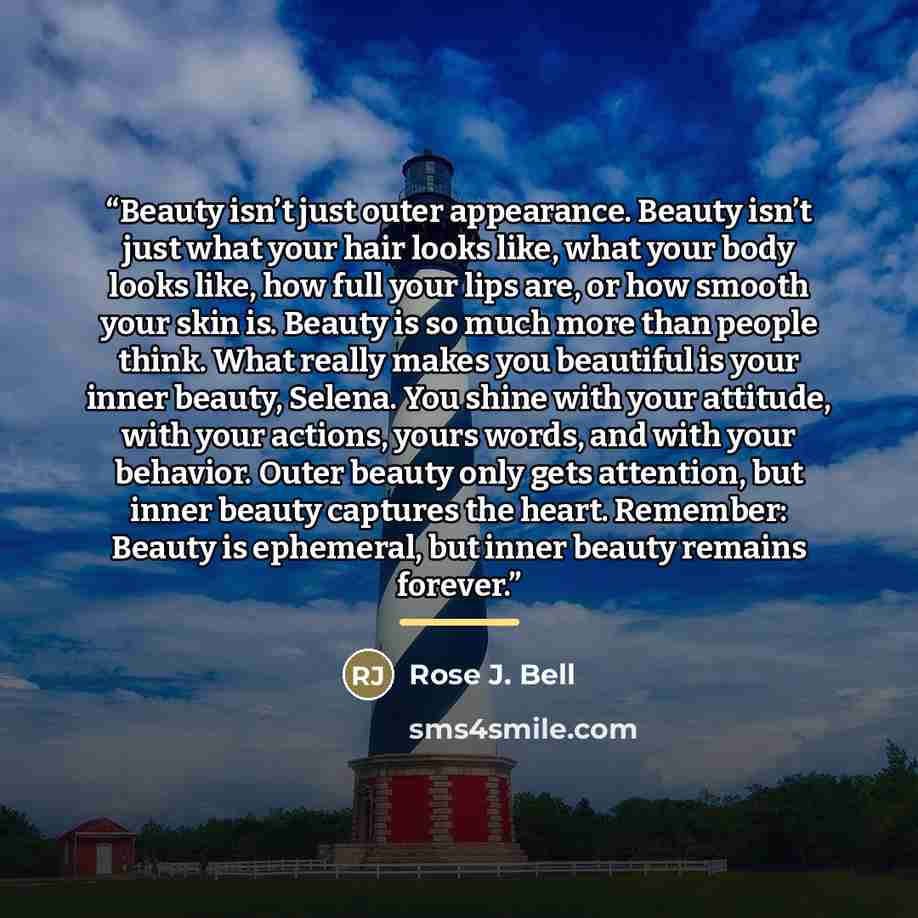 “Beauty isn’t just outer appearance. Beauty isn’t just what your hair looks like, what your body looks like, how full your lips are, or how smooth your skin is. Beauty is so much more than people think. What really makes you beautiful is your inner beauty, Selena. You shine with your attitude, with…” quote by Rose J. Bell