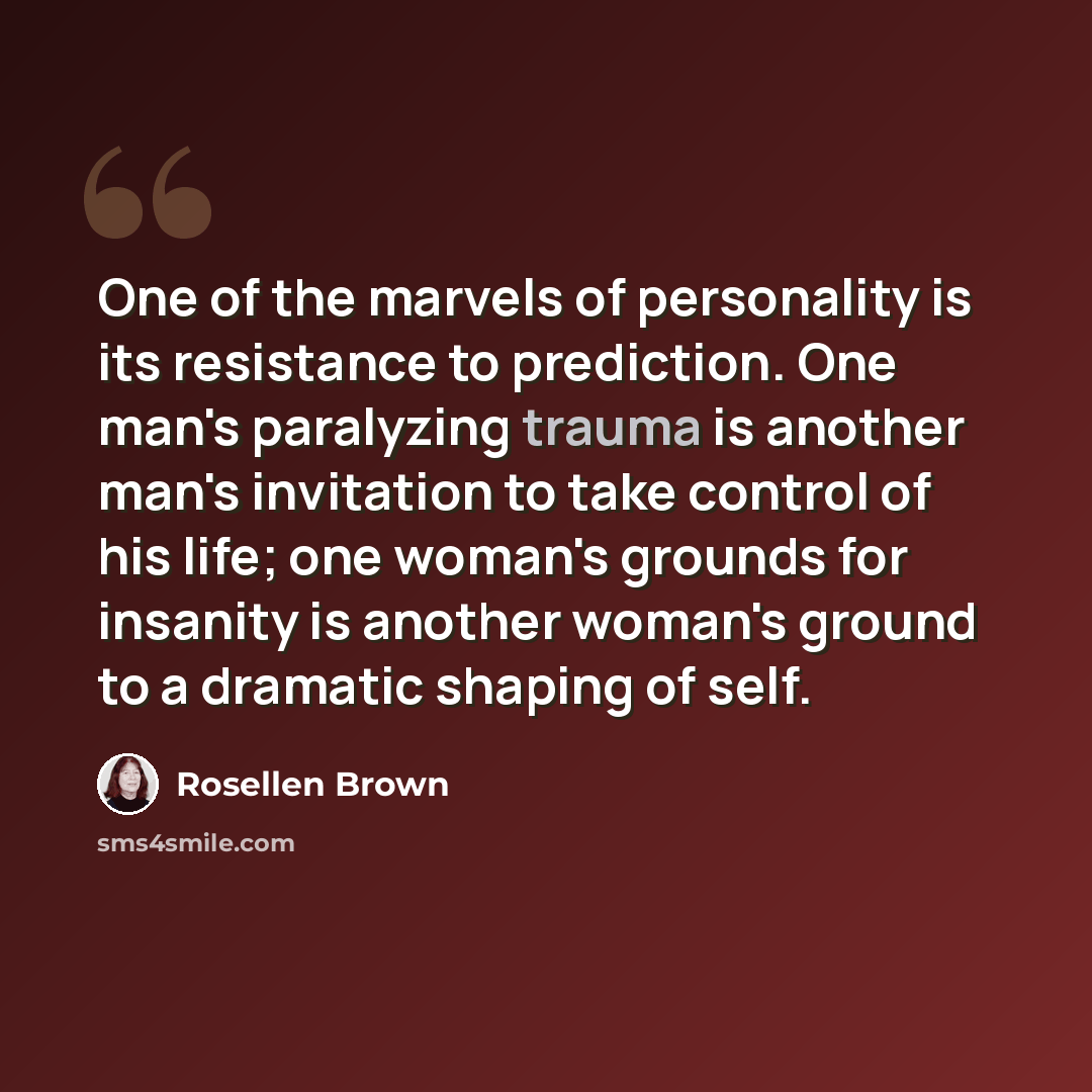“One of the marvels of personality is its resistance to prediction. One man's paralyzing trauma is another man's invitation to take control of his life; one woman's grounds for insanity is another woman's ground to a dramatic shaping of self.” quote by Rosellen Brown