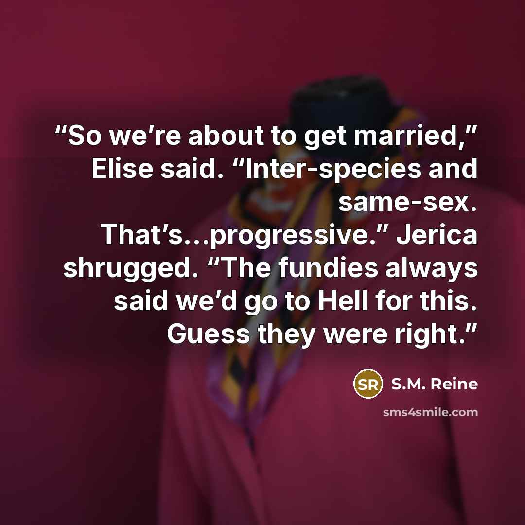 “So we’re about to get married,” Elise said. “Inter-species and same-sex. That’s…progressive.” Jerica shrugged. “The fundies always said we’d go to Hell for this. Guess they were right.” quote by S.M. Reine