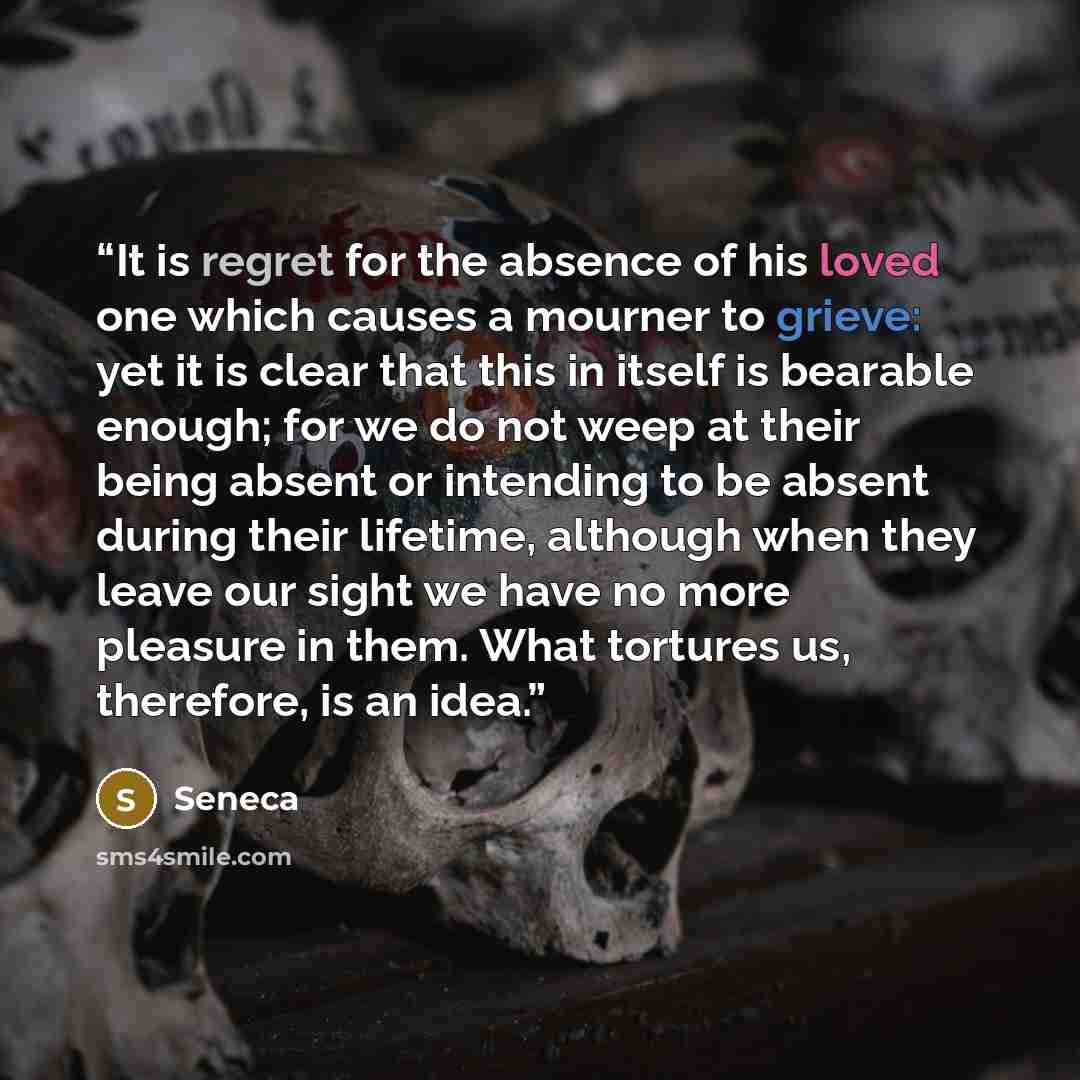 “It is regret for the absence of his loved one which causes a mourner to grieve: yet it is clear that this in itself is bearable enough; for we do not weep at their being absent or intending to be absent during their lifetime, although when they leave our sight we have no more pleasure in them…” quote by Seneca
