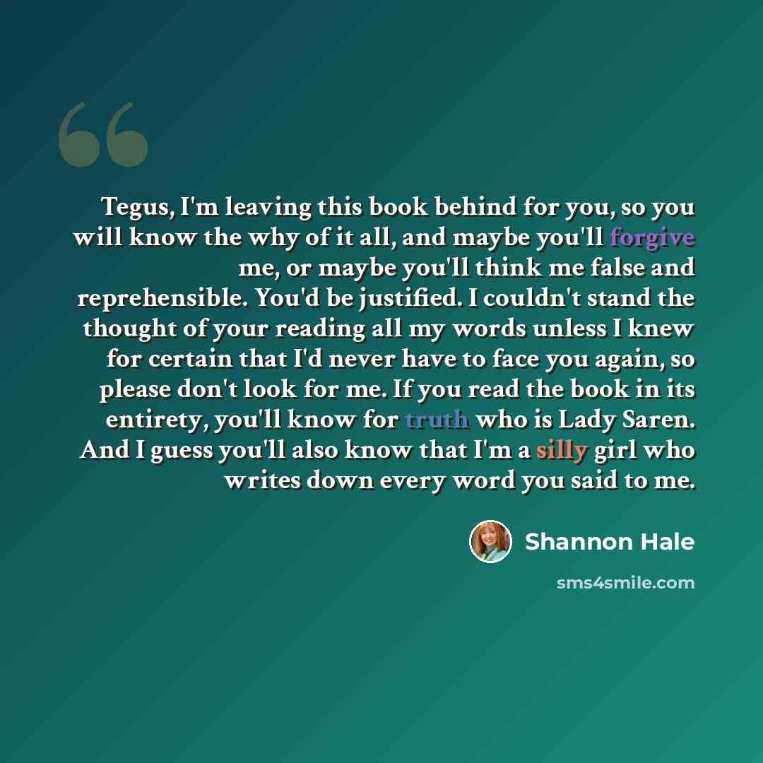 “Tegus, I'm leaving this book behind for you, so you will know the why of it all, and maybe you'll forgive me, or maybe you'll think me false and reprehensible. You'd be justified. I couldn't stand the thought of your reading all my words unless I knew for certain that I'd never have to face you…” quote by Shannon Hale