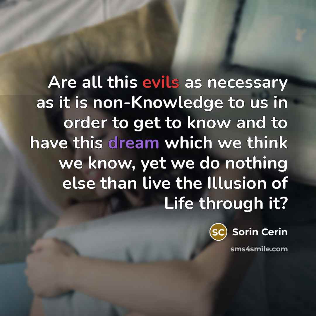 “Are all this evils as necessary as it is non-Knowledge to us in order to get to know and to have this dream which we think we know, yet we do nothing else than live the Illusion of Life through it?” quote by Sorin Cerin