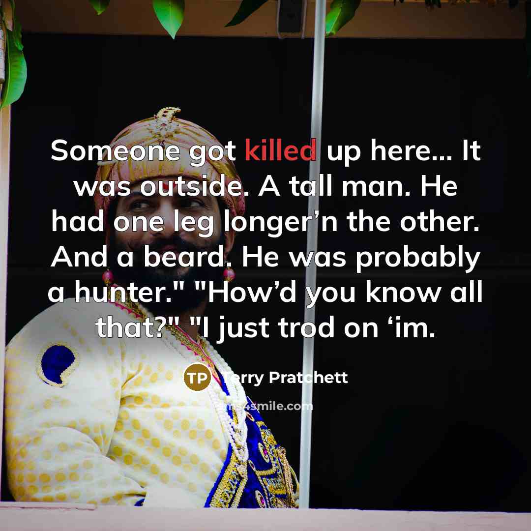 “Someone got killed up here… It was outside. A tall man. He had one leg longer’n the other. And a beard. He was probably a hunter." "How’d you know all that?" "I just trod on ‘im.” quote by Terry Pratchett