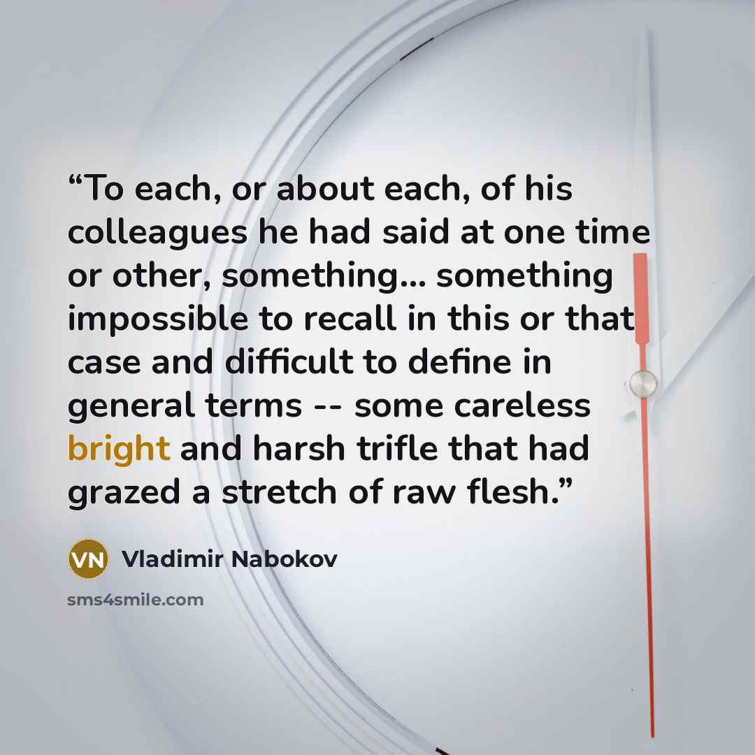 “To each, or about each, of his colleagues he had said at one time or other, something... something impossible to recall in this or that case and difficult to define in general terms -- some careless bright and harsh trifle that had grazed a stretch of raw flesh.” quote by Vladimir Nabokov