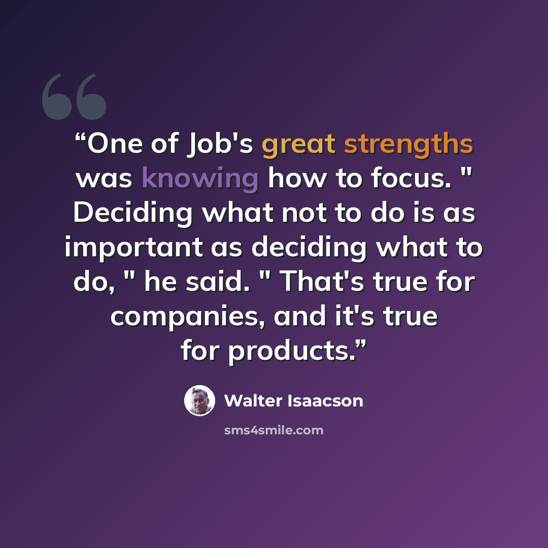 “One of Job's great strengths was knowing how to focus. " Deciding what not to do is as important as deciding what to do, " he said. " That's true for companies, and it's true for products.” quote by Walter Isaacson