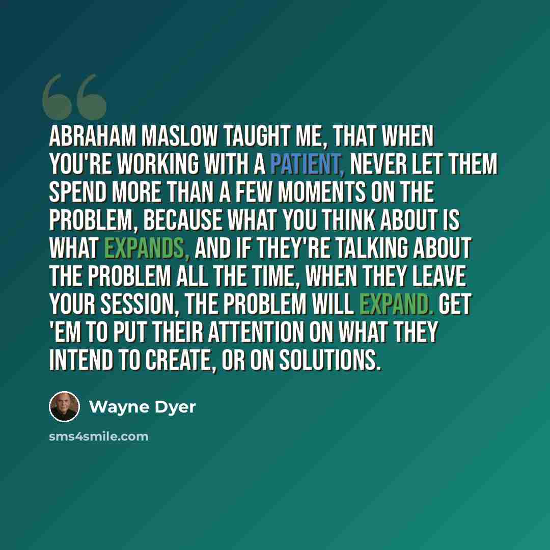 “Abraham Maslow taught me, that when you're working with a patient, never let them spend more than a few moments on the problem, because what you think about is what expands, and if they're talking about the problem all the time, when they leave your session, the problem will expand. Get 'em to put…” quote by Wayne Dyer