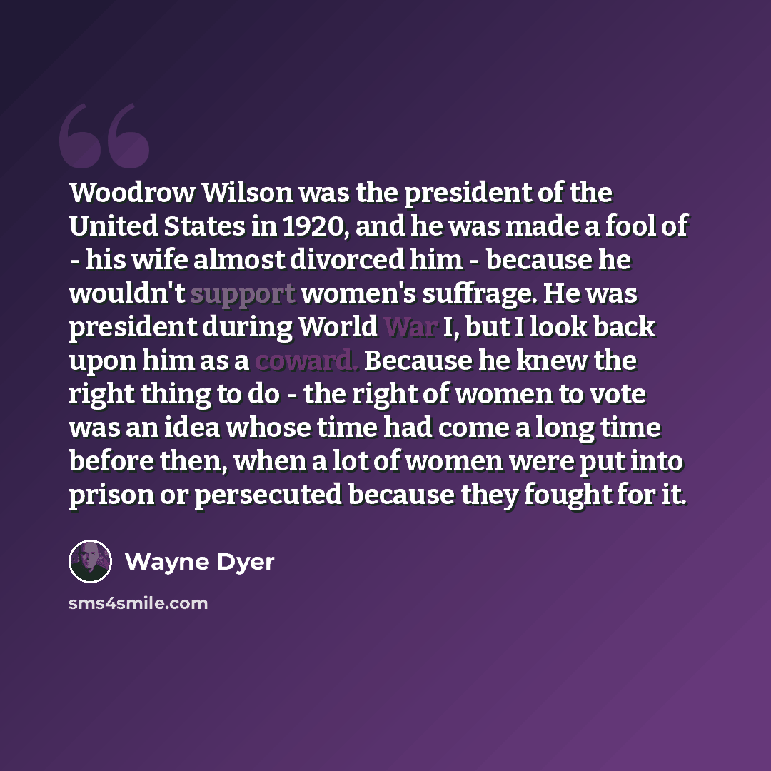 “Woodrow Wilson was the president of the United States in 1920, and he was made a fool of - his wife almost divorced him - because he wouldn't support women's suffrage. He was president during World War I, but I look back upon him as a coward. Because he knew the right thing to do - the right of…” quote by Wayne Dyer