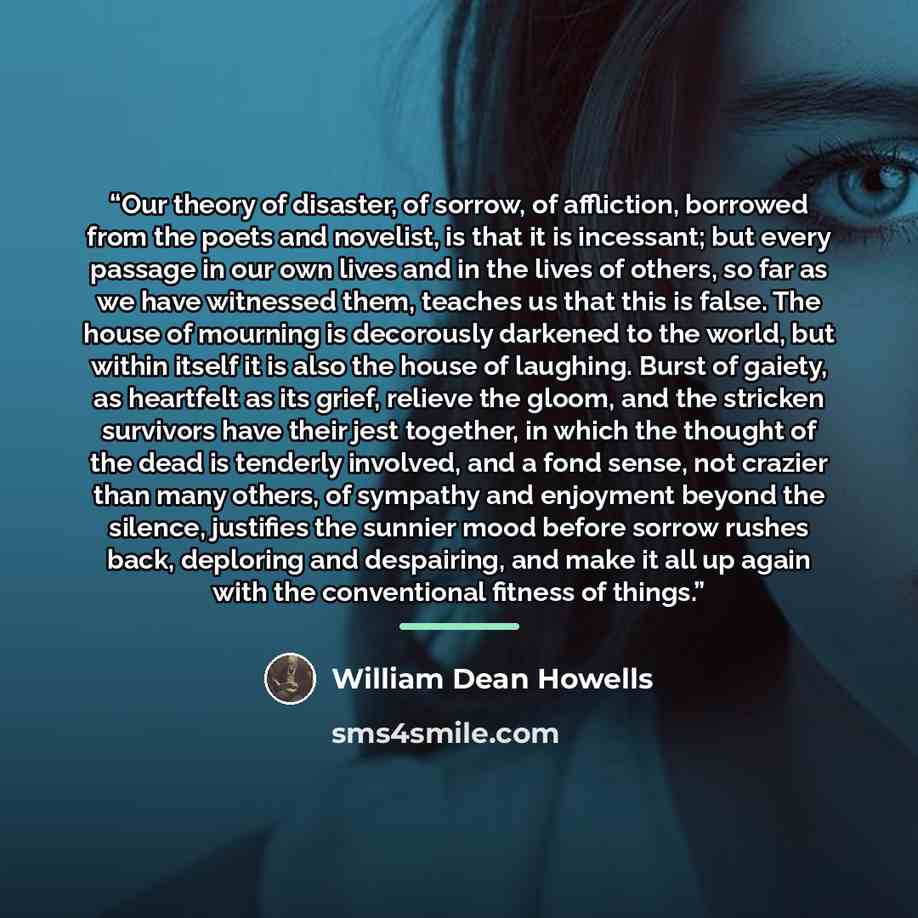 “Our theory of disaster, of sorrow, of affliction, borrowed from the poets and novelist, is that it is incessant; but every passage in our own lives and in the lives of others, so far as we have witnessed them, teaches us that this is false. The house of mourning is decorously darkened to the…” quote by William Dean Howells