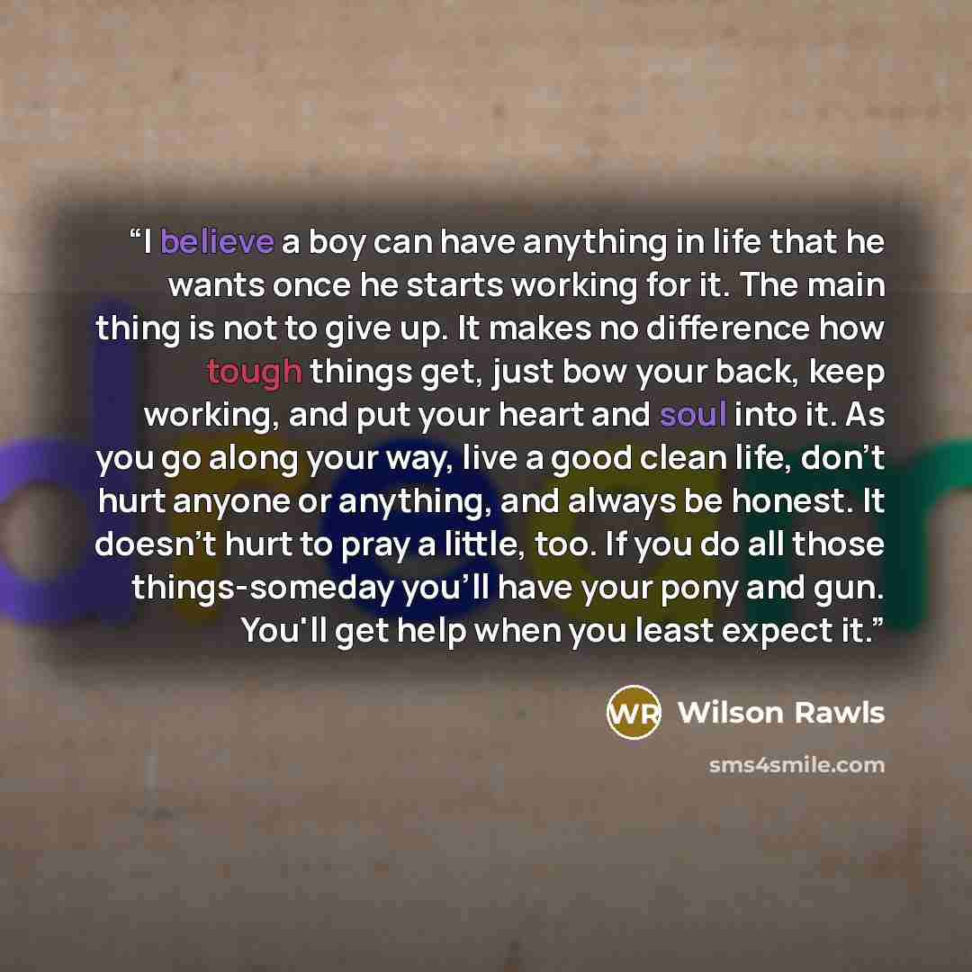 “I believe a boy can have anything in life that he wants once he starts working for it. The main thing is not to give up. It makes no difference how tough things get, just bow your back, keep working, and put your heart and soul into it. As you go along your way, live a good clean life, don't hurt…” quote by Wilson Rawls