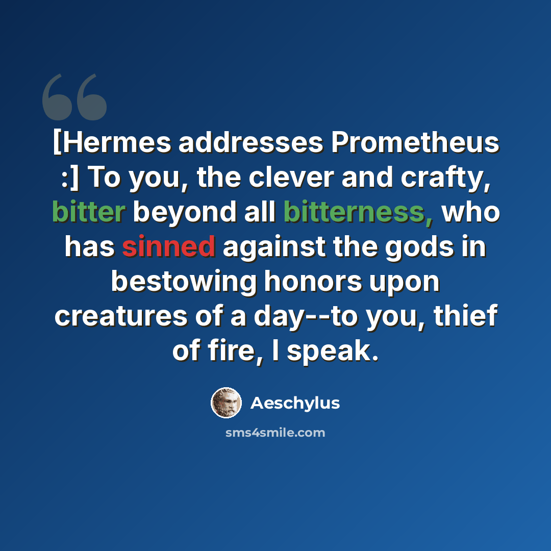“[Hermes addresses Prometheus :] To you, the clever and crafty, bitter beyond all bitterness, who has sinned against the gods in bestowing honors upon creatures of a day--to you, thief of fire, I speak.” quote by Aeschylus