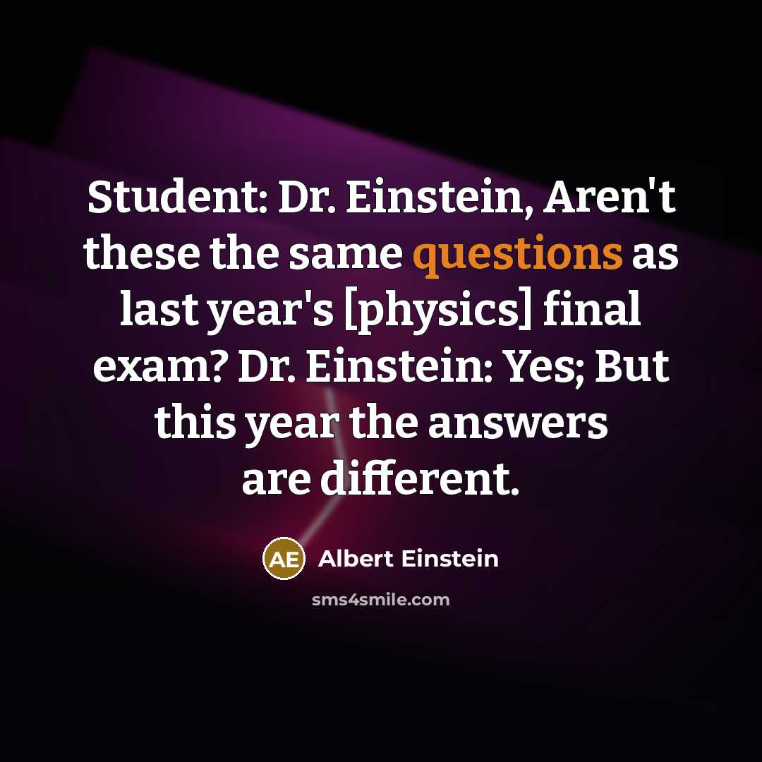 “Student: Dr. Einstein, Aren't these the same questions as last year's [physics] final exam? Dr. Einstein: Yes; But this year the answers are different.” quote by Albert Einstein