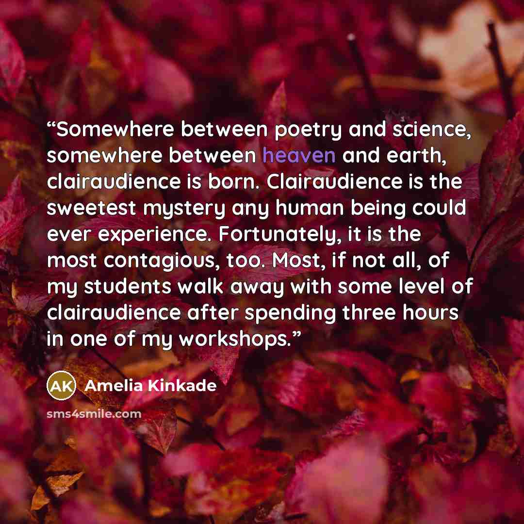 “Somewhere between poetry and science, somewhere between heaven and earth, clairaudience is born. Clairaudience is the sweetest mystery any human being could ever experience. Fortunately, it is the most contagious, too. Most, if not all, of my students walk away with some level of clairaudience…” quote by Amelia Kinkade