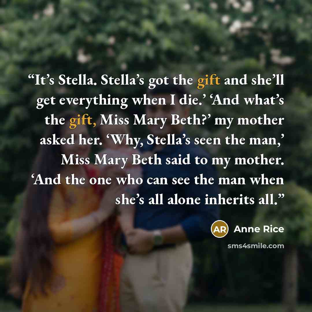 “It’s Stella. Stella’s got the gift and she’ll get everything when I die.’ ‘And what’s the gift, Miss Mary Beth?’ my mother asked her. ‘Why, Stella’s seen the man,’ Miss Mary Beth said to my mother. ‘And the one who can see the man when she’s all alone inherits all.” quote by Anne Rice