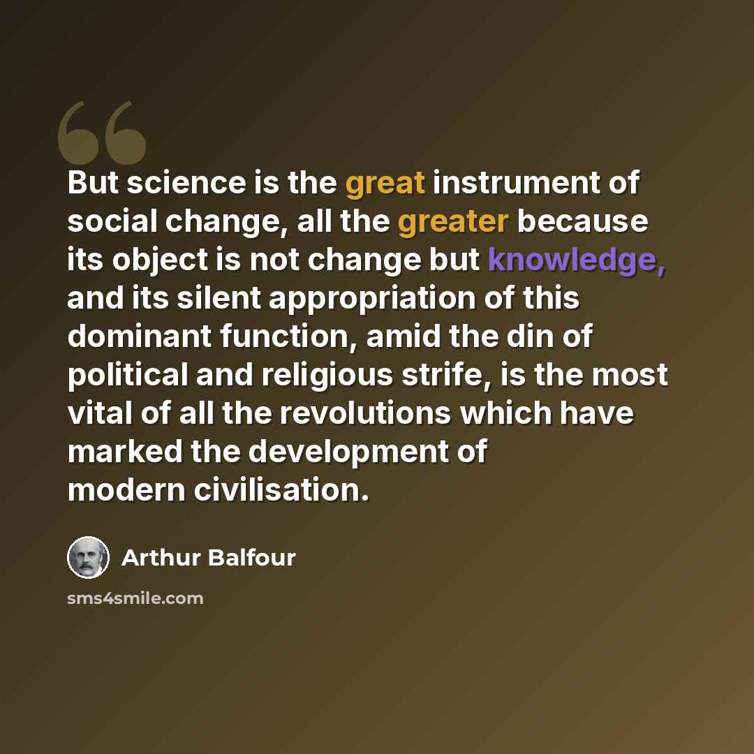 “But science is the great instrument of social change, all the greater because its object is not change but knowledge, and its silent appropriation of this dominant function, amid the din of political and religious strife, is the most vital of all the revolutions which have marked the development…” quote by Arthur Balfour