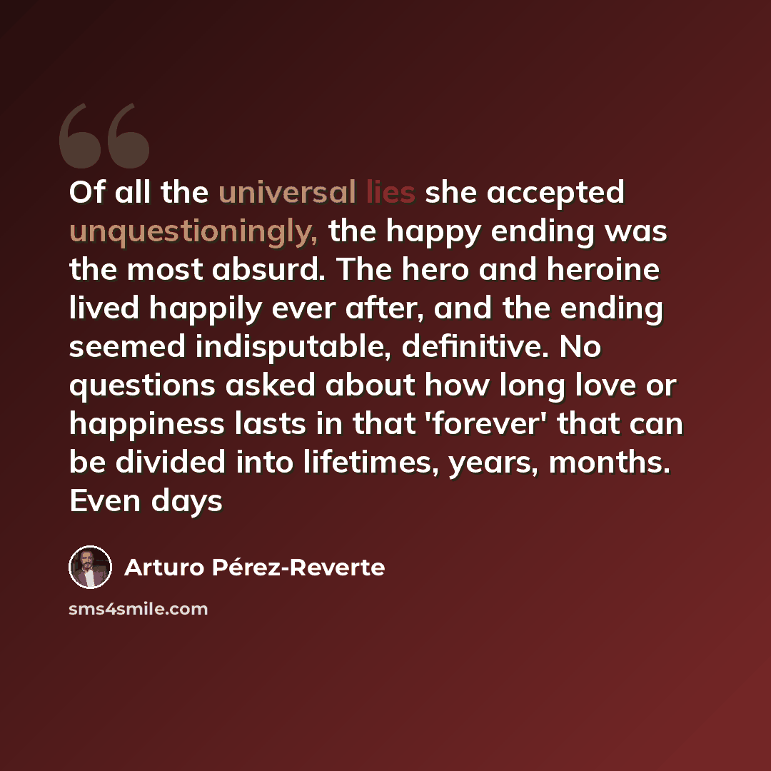 “Of all the universal lies she accepted unquestioningly, the happy ending was the most absurd. The hero and heroine lived happily ever after, and the ending seemed indisputable, definitive. No questions asked about how long love or happiness lasts in that 'forever' that can be divided into…” quote by Arturo Pérez-Reverte