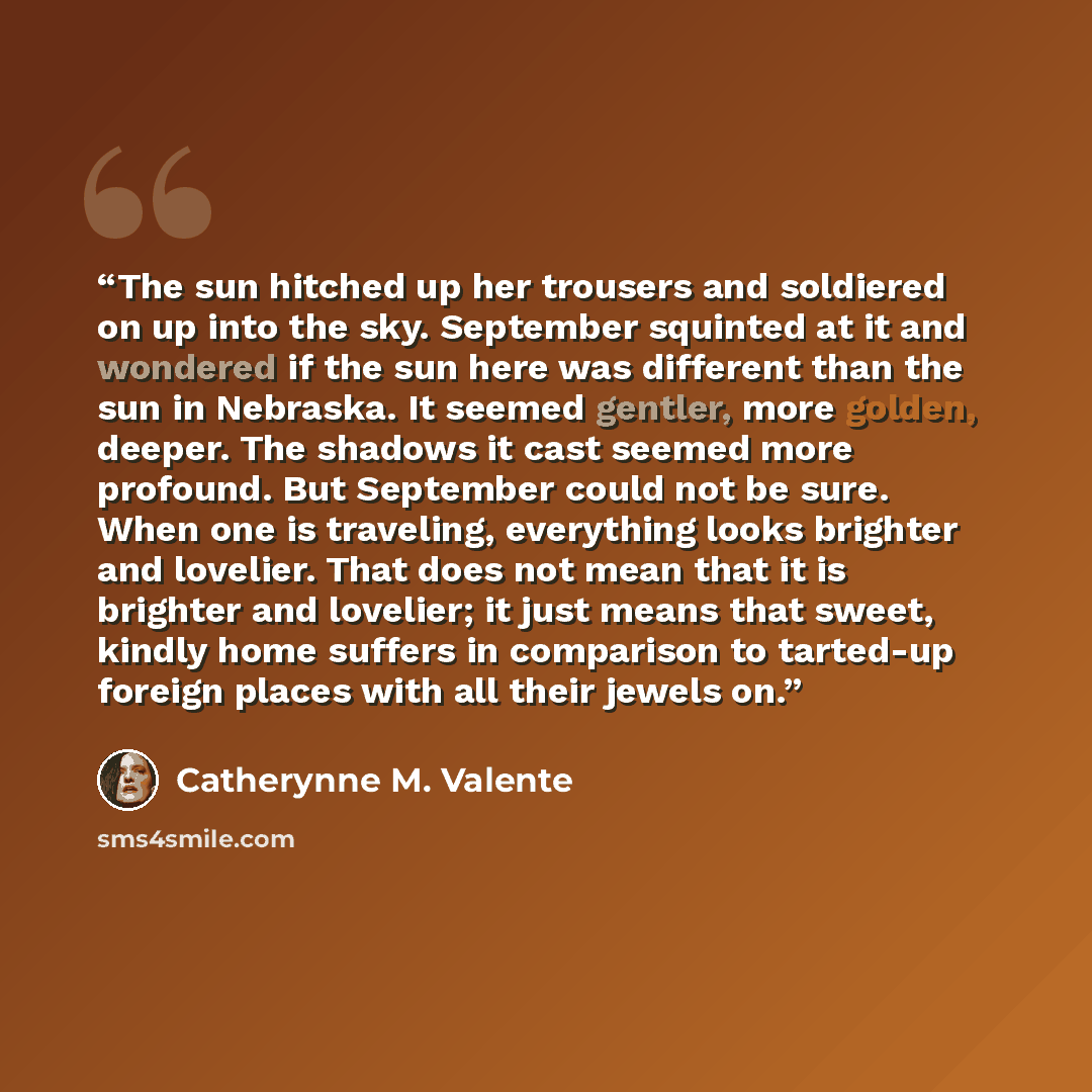 “The sun hitched up her trousers and soldiered on up into the sky. September squinted at it and wondered if the sun here was different than the sun in Nebraska. It seemed gentler, more golden, deeper. The shadows it cast seemed more profound. But September could not be sure. When one is traveling…” quote by Catherynne M. Valente