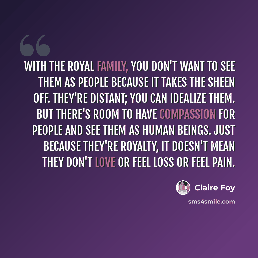 “With the royal family, you don't want to see them as people because it takes the sheen off. They're distant; you can idealize them. But there's room to have compassion for people and see them as human beings. Just because they're royalty, it doesn't mean they don't love or feel loss or feel pain.” quote by Claire Foy