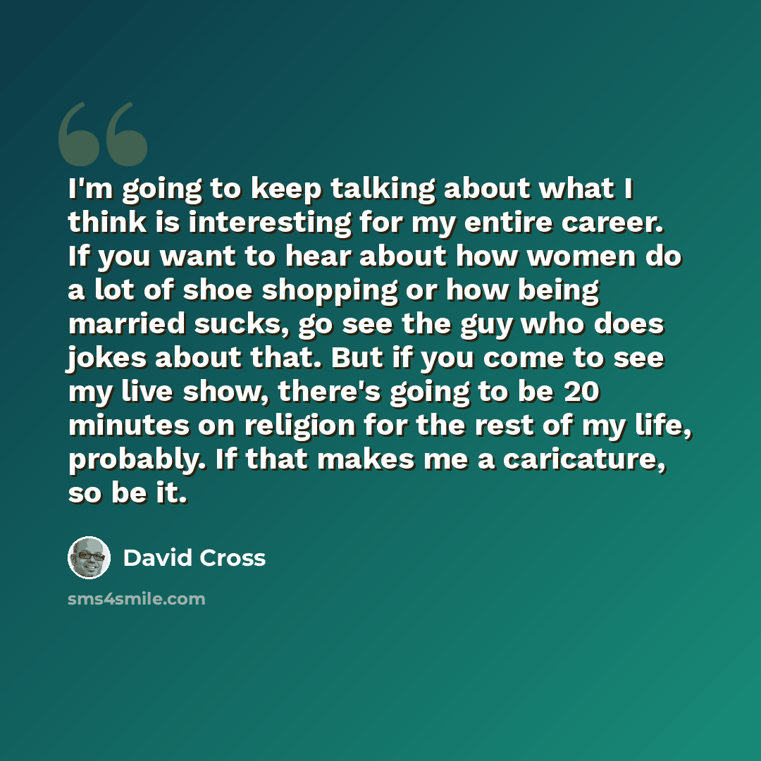 “I'm going to keep talking about what I think is interesting for my entire career. If you want to hear about how women do a lot of shoe shopping or how being married sucks, go see the guy who does jokes about that. But if you come to see my live show, there's going to be 20 minutes on religion for…” quote by David Cross