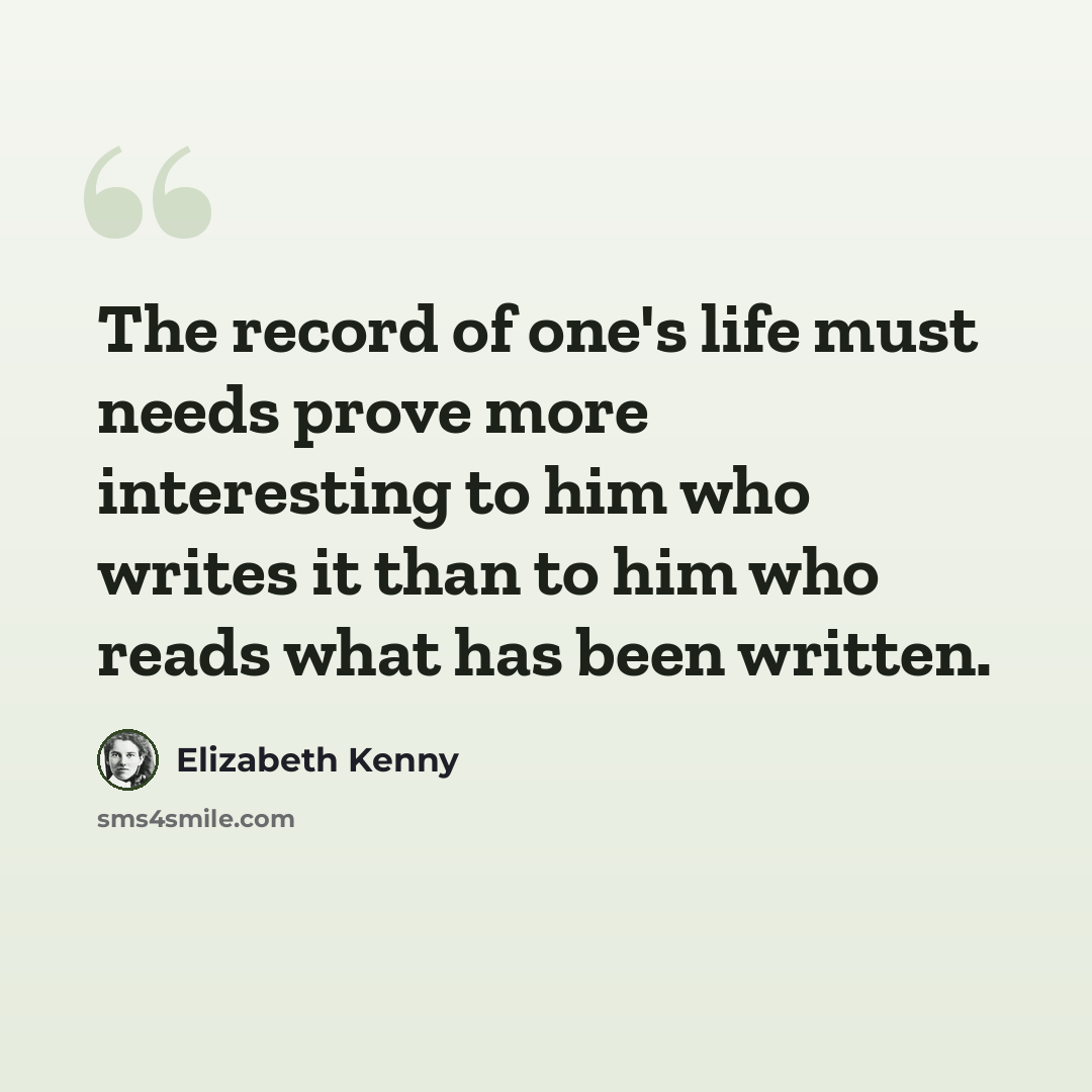 “The record of one's life must needs prove more interesting to him who writes it than to him who reads what has been written.” quote by Elizabeth Kenny