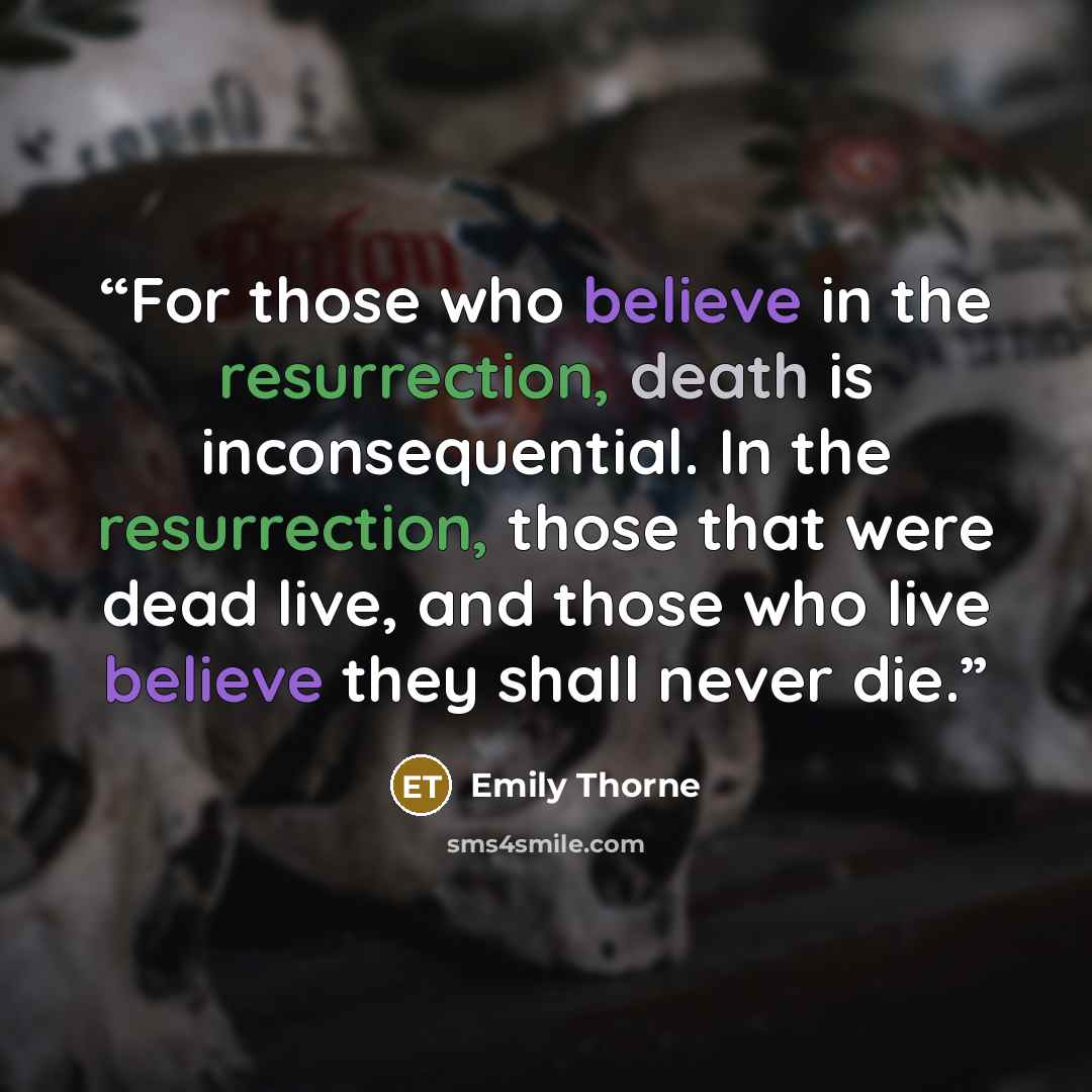 “For those who believe in the resurrection, death is inconsequential. In the resurrection, those that were dead live, and those who live believe they shall never die.” quote by Emily Thorne