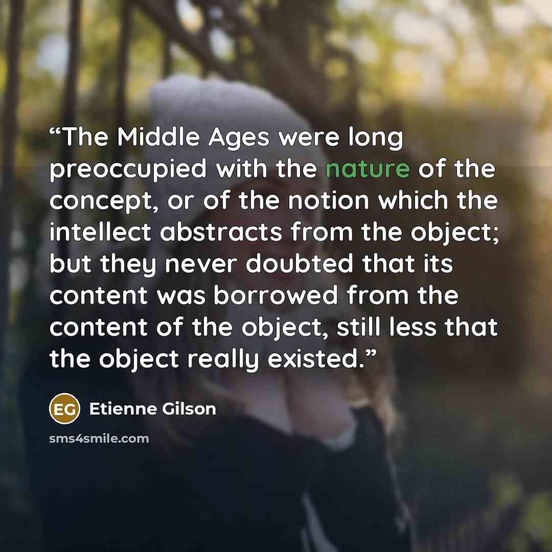 “The Middle Ages were long preoccupied with the nature of the concept, or of the notion which the intellect abstracts from the object; but they never doubted that its content was borrowed from the content of the object, still less that the object really existed.” quote by Étienne Gilson