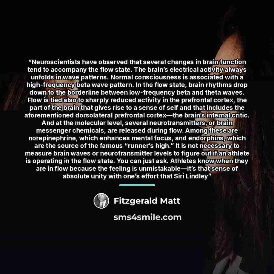 “Neuroscientists have observed that several changes in brain function tend to accompany the flow state. The brain’s electrical activity always unfolds in wave patterns. Normal consciousness is associated with a high-frequency beta wave pattern. In the flow state, brain rhythms drop down to the…” quote by Fitzgerald Matt