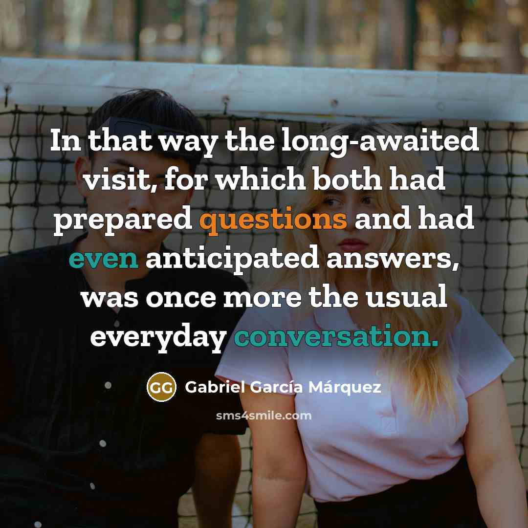 “In that way the long-awaited visit, for which both had prepared questions and had even anticipated answers, was once more the usual everyday conversation.” quote by Gabriel Garcia Marquez