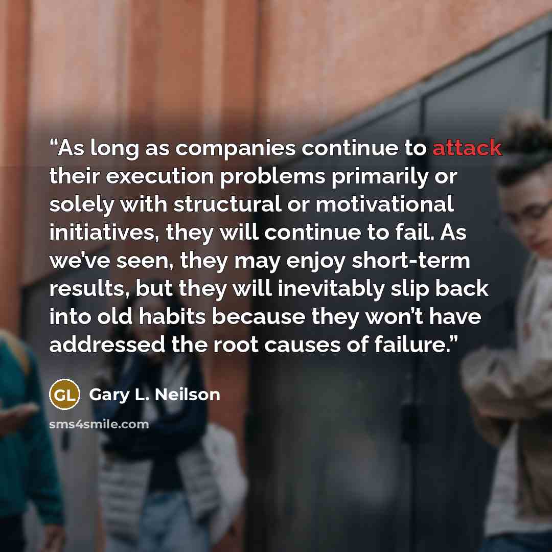 “As long as companies continue to attack their execution problems primarily or solely with structural or motivational initiatives, they will continue to fail. As we’ve seen, they may enjoy short-term results, but they will inevitably slip back into old habits because they won’t have addressed the…” quote by Gary L. Neilson